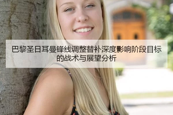 巴黎圣日耳曼锋线调整替补深度影响阶段目标的战术与展望分析