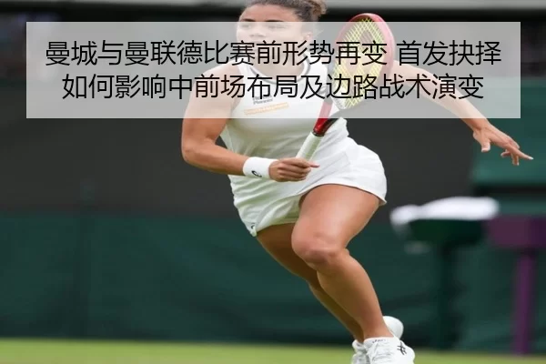 曼城与曼联德比赛前形势再变 首发抉择如何影响中前场布局及边路战术演变