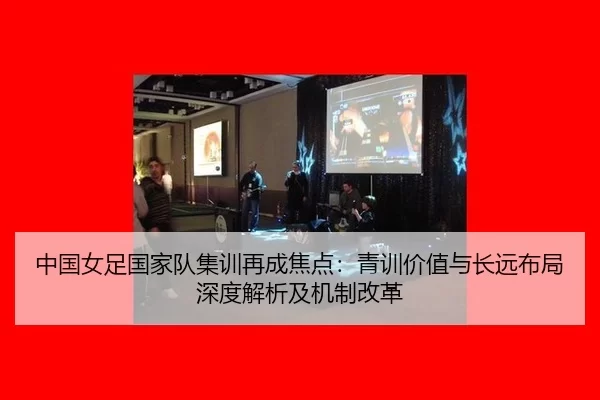 中国女足国家队集训再成焦点：青训价值与长远布局深度解析及机制改革
