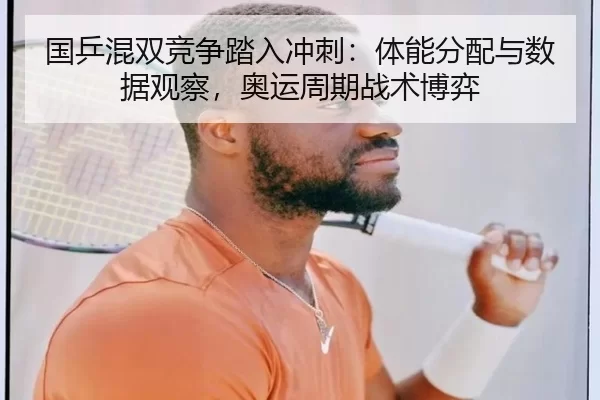 国乒混双竞争踏入冲刺：体能分配与数据观察，奥运周期战术博弈